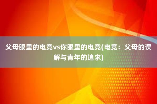 父母眼里的电竞vs你眼里的电竞(电竞：父母的误解与青年的追求)