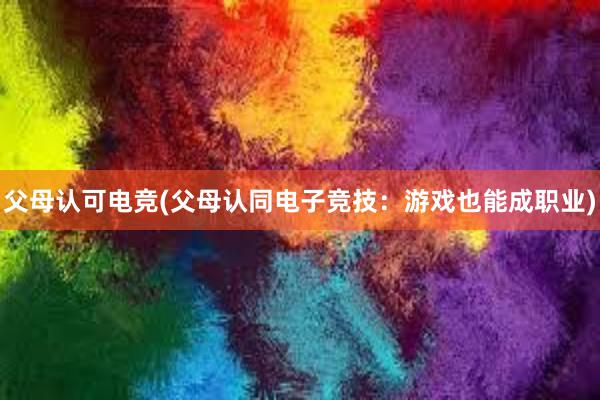 父母认可电竞(父母认同电子竞技：游戏也能成职业)