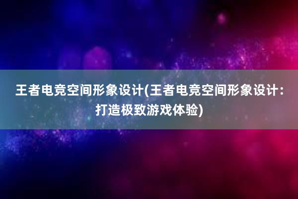 王者电竞空间形象设计(王者电竞空间形象设计：打造极致游戏体验)