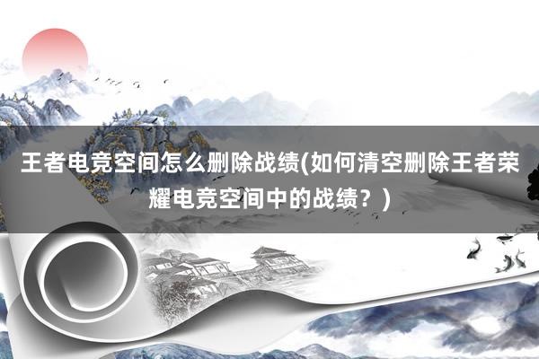 王者电竞空间怎么删除战绩(如何清空删除王者荣耀电竞空间中的战绩？)