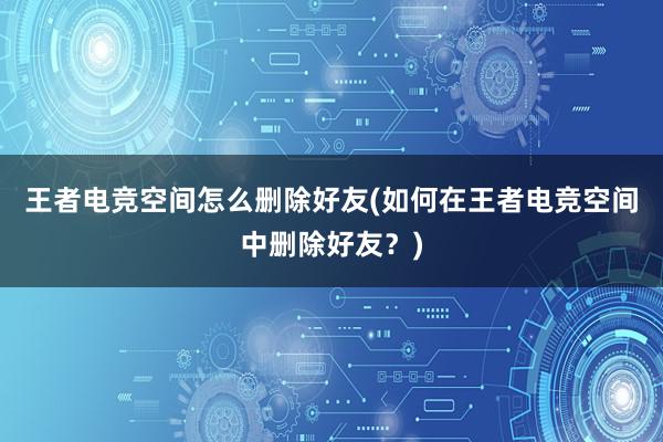 王者电竞空间怎么删除好友(如何在王者电竞空间中删除好友？)