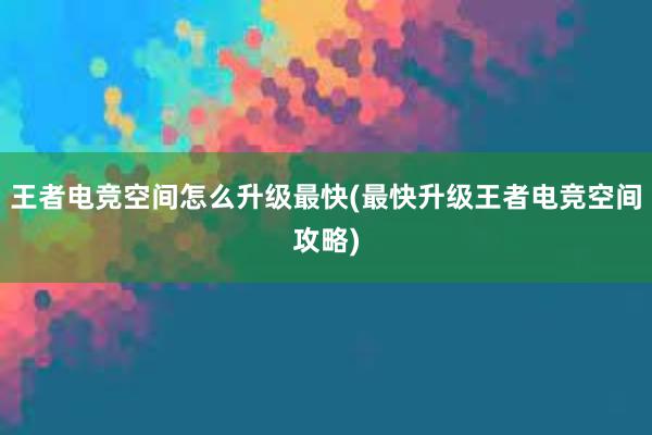 王者电竞空间怎么升级最快(最快升级王者电竞空间攻略)