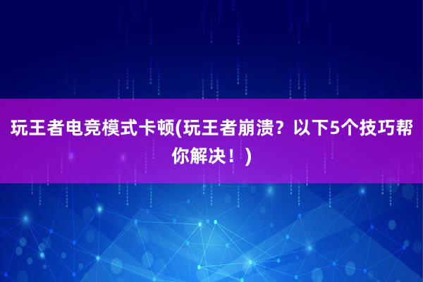 玩王者电竞模式卡顿(玩王者崩溃？以下5个技巧帮你解决！)