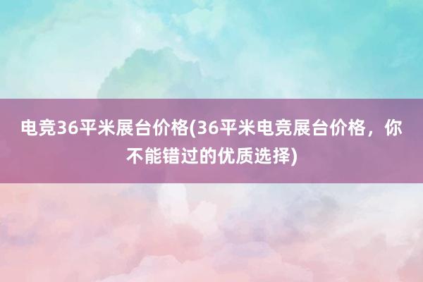 电竞36平米展台价格(36平米电竞展台价格，你不能错过的优质选择)