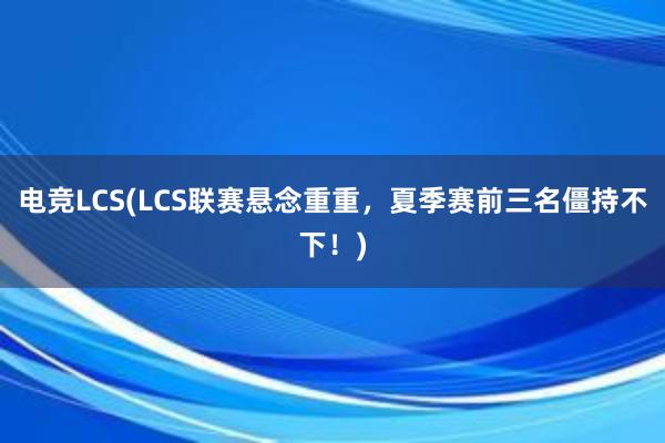 电竞LCS(LCS联赛悬念重重，夏季赛前三名僵持不下！)