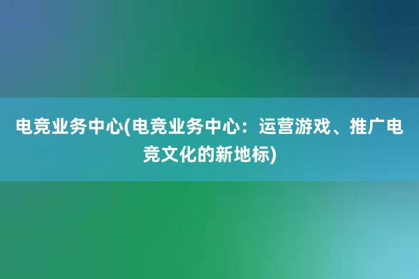 电竞业务中心(电竞业务中心：运营游戏、推广电竞文化的新地标)