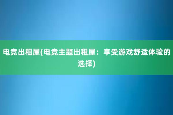 电竞出租屋(电竞主题出租屋：享受游戏舒适体验的选择)