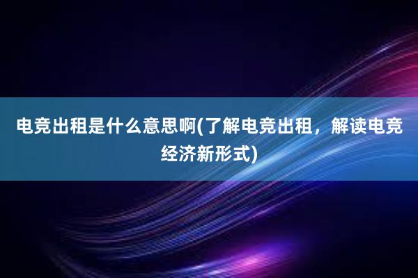 电竞出租是什么意思啊(了解电竞出租，解读电竞经济新形式)