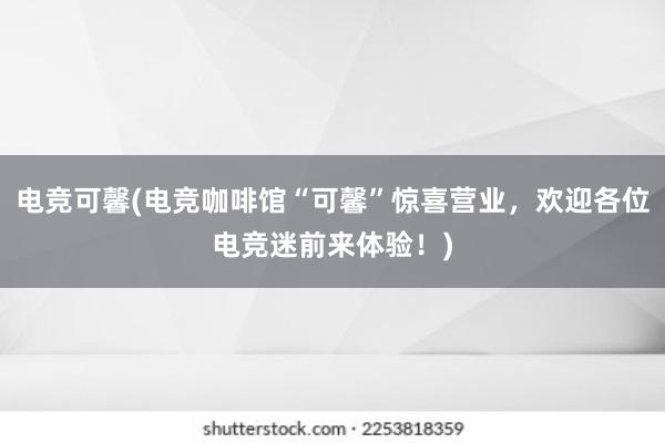 电竞可馨(电竞咖啡馆“可馨”惊喜营业，欢迎各位电竞迷前来体验！)