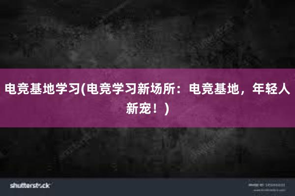 电竞基地学习(电竞学习新场所：电竞基地，年轻人新宠！)