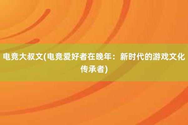 电竞大叔文(电竞爱好者在晚年：新时代的游戏文化传承者)