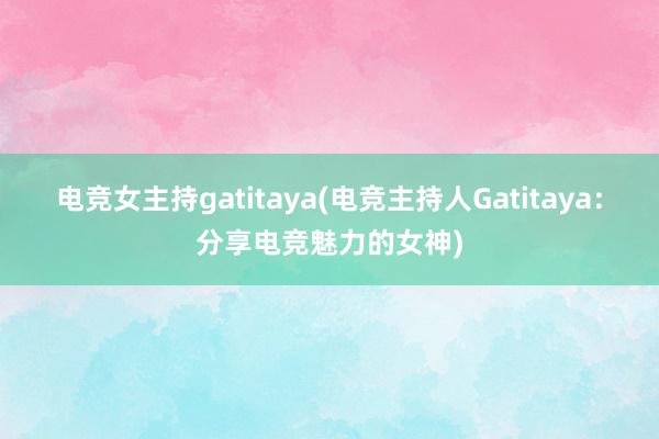 电竞女主持gatitaya(电竞主持人Gatitaya：分享电竞魅力的女神)