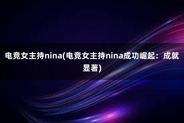 电竞女主持nina(电竞女主持nina成功崛起：成就显著)