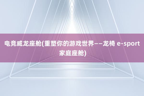 电竞威龙座舱(重塑你的游戏世界——龙椅 e-sport 家庭座舱)