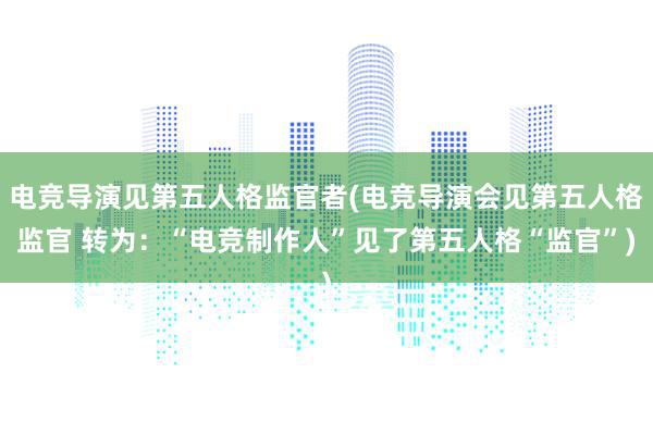 电竞导演见第五人格监官者(电竞导演会见第五人格监官 转为：“电竞制作人”见了第五人格“监官”)