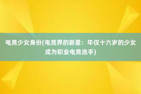 电竞少女身份(电竞界的新星：年仅十六岁的少女成为职业电竞选手)