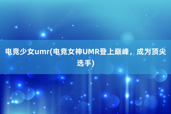 电竞少女umr(电竞女神UMR登上巅峰，成为顶尖选手)