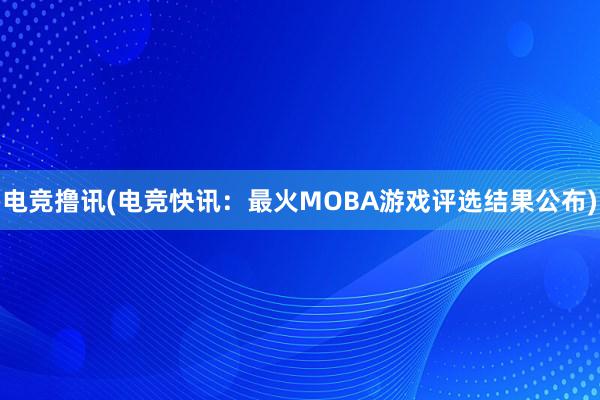 电竞撸讯(电竞快讯：最火MOBA游戏评选结果公布)