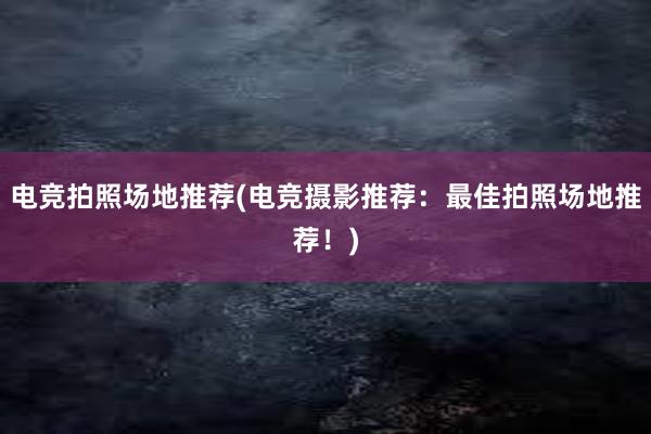 电竞拍照场地推荐(电竞摄影推荐：最佳拍照场地推荐！)