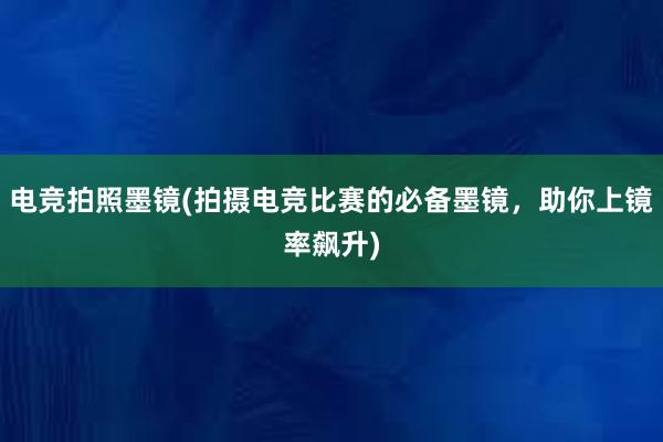 电竞拍照墨镜(拍摄电竞比赛的必备墨镜，助你上镜率飙升)