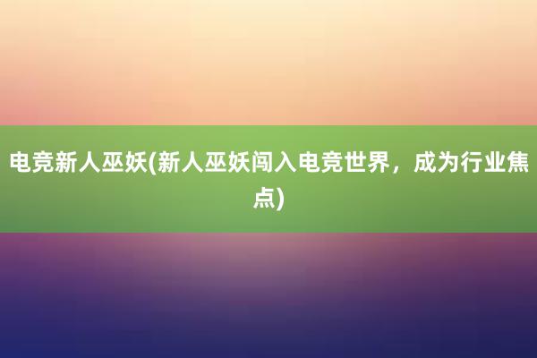 电竞新人巫妖(新人巫妖闯入电竞世界，成为行业焦点)