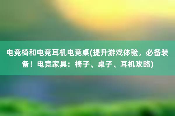 电竞椅和电竞耳机电竞桌(提升游戏体验，必备装备！电竞家具：椅子、桌子、耳机攻略)