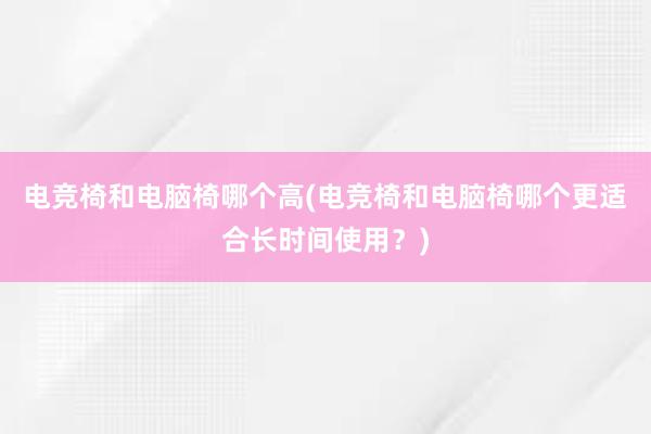 电竞椅和电脑椅哪个高(电竞椅和电脑椅哪个更适合长时间使用？)