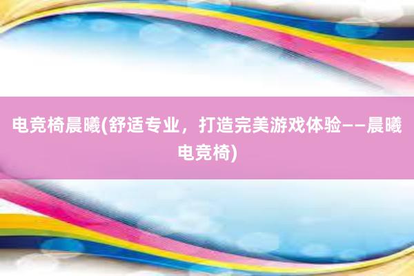 电竞椅晨曦(舒适专业，打造完美游戏体验——晨曦电竞椅)