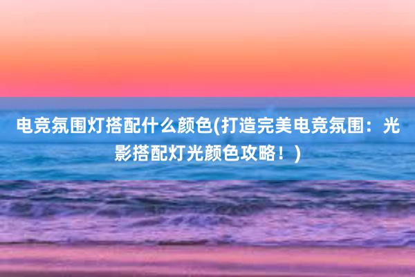 电竞氛围灯搭配什么颜色(打造完美电竞氛围：光影搭配灯光颜色攻略！)