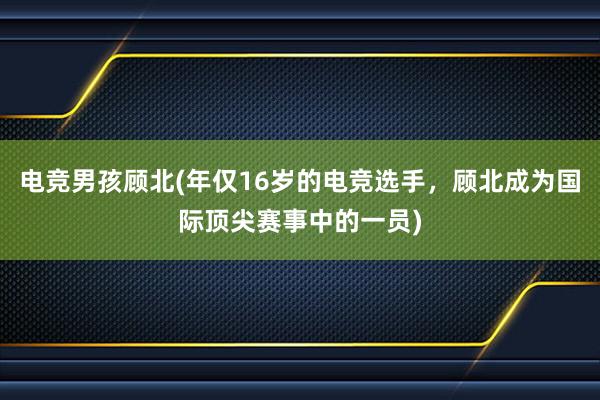 电竞男孩顾北(年仅16岁的电竞选手，顾北成为国际顶尖赛事中的一员)