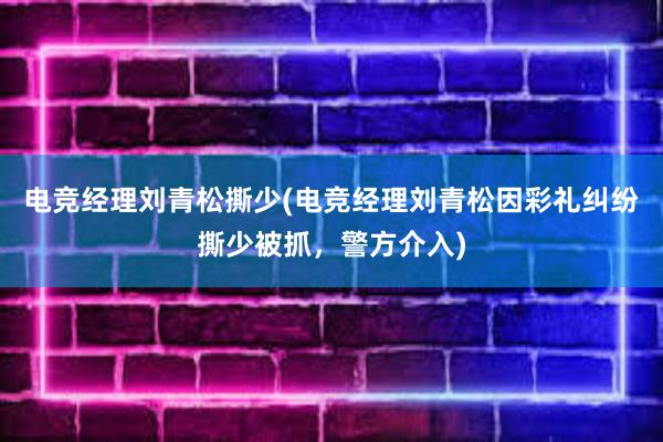 电竞经理刘青松撕少(电竞经理刘青松因彩礼纠纷撕少被抓，警方介入)