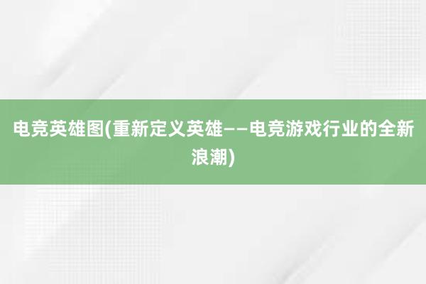 电竞英雄图(重新定义英雄——电竞游戏行业的全新浪潮)