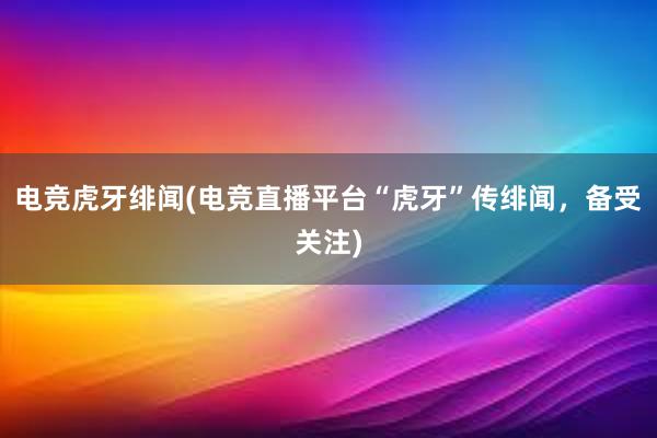 电竞虎牙绯闻(电竞直播平台“虎牙”传绯闻，备受关注)