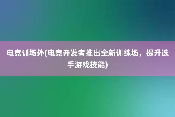 电竞训场外(电竞开发者推出全新训练场，提升选手游戏技能)