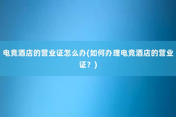 电竞酒店的营业证怎么办(如何办理电竞酒店的营业证？)