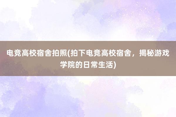 电竞高校宿舍拍照(拍下电竞高校宿舍，揭秘游戏学院的日常生活)