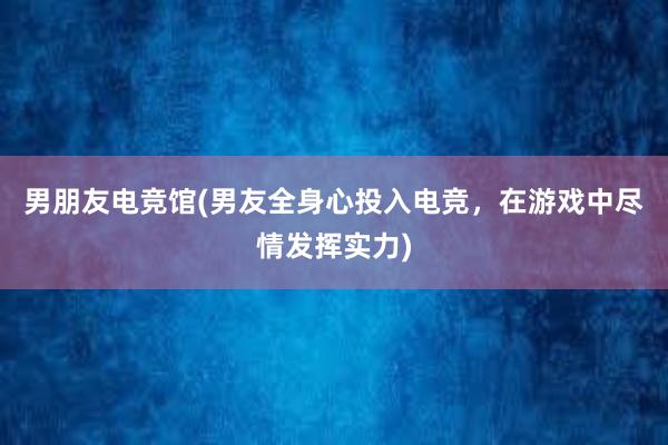 男朋友电竞馆(男友全身心投入电竞，在游戏中尽情发挥实力)