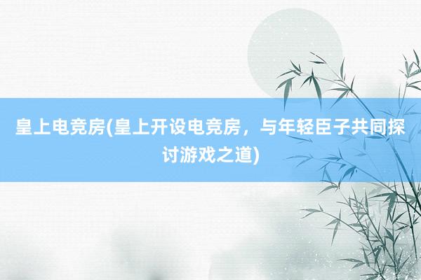 皇上电竞房(皇上开设电竞房，与年轻臣子共同探讨游戏之道)