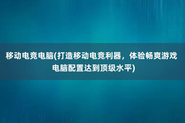 移动电竞电脑(打造移动电竞利器，体验畅爽游戏  电脑配置达到顶级水平)