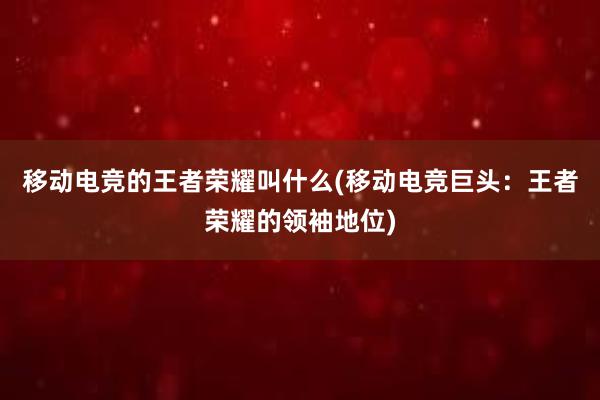 移动电竞的王者荣耀叫什么(移动电竞巨头：王者荣耀的领袖地位)