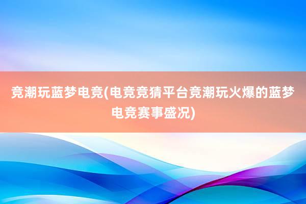 竞潮玩蓝梦电竞(电竞竞猜平台竞潮玩火爆的蓝梦电竞赛事盛况)