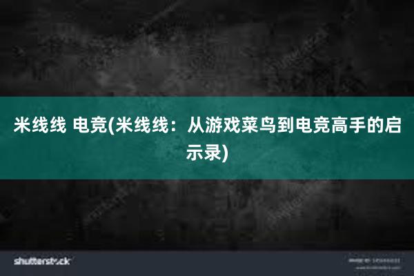 米线线 电竞(米线线：从游戏菜鸟到电竞高手的启示录)