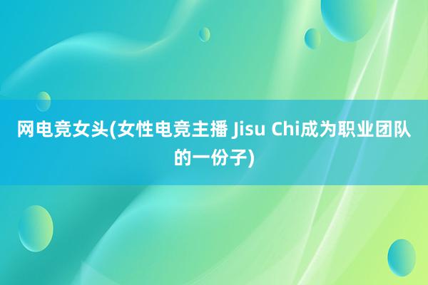 网电竞女头(女性电竞主播 Jisu Chi成为职业团队的一份子)