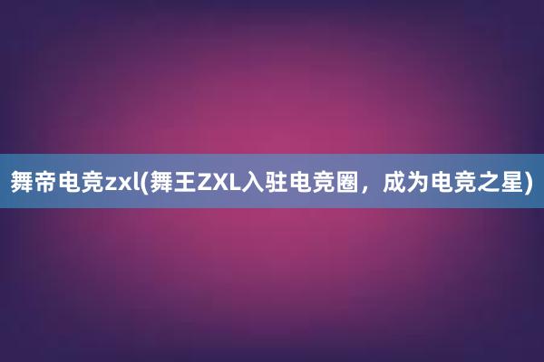 舞帝电竞zxl(舞王ZXL入驻电竞圈，成为电竞之星)