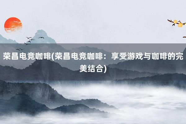 荣昌电竞咖啡(荣昌电竞咖啡：享受游戏与咖啡的完美结合)