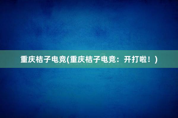 重庆桔子电竞(重庆桔子电竞：开打啦！)