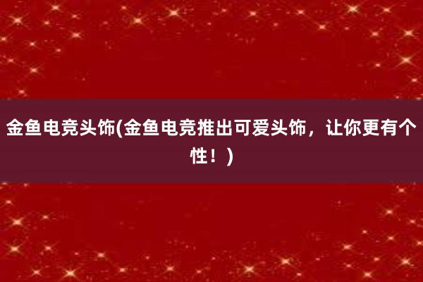 金鱼电竞头饰(金鱼电竞推出可爱头饰，让你更有个性！)