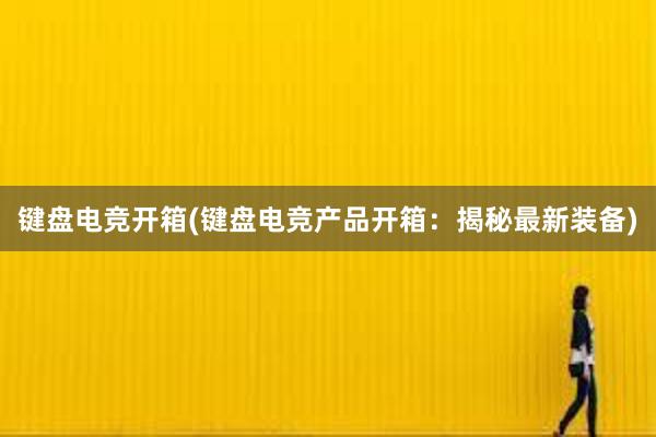 键盘电竞开箱(键盘电竞产品开箱：揭秘最新装备)