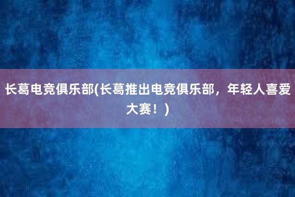 长葛电竞俱乐部(长葛推出电竞俱乐部，年轻人喜爱大赛！)