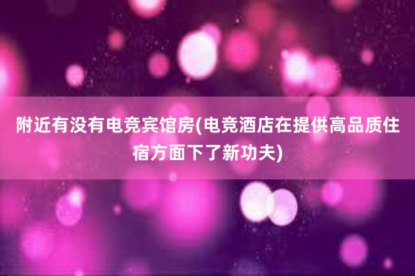 附近有没有电竞宾馆房(电竞酒店在提供高品质住宿方面下了新功夫)